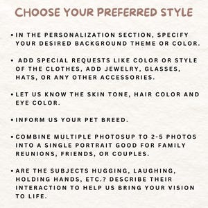 May include: A white background with black text outlining steps for customizing a portrait. The text reads: "Choose Your Preferred Style", "In the personalization section, specify your desired background theme or color.", "Add special requests like color or style of the clothes, add jewelry, glasses, hats, or any other accessories.", "Let us know the skin tone, hair color and eye color.", "Inform us your pet breed.", "Combine multiple photos up to 2-5 photos into a single portrait good for family reunions, friends, or couples.", "Are the subjects hugging, laughing, holding hands, etc.? Describe their interaction to help us bring your vision to life."