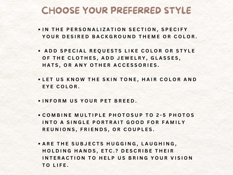May include: A white background with black text outlining steps for customizing a portrait. The text reads: "Choose Your Preferred Style", "In the personalization section, specify your desired background theme or color.", "Add special requests like color or style of the clothes, add jewelry, glasses, hats, or any other accessories.", "Let us know the skin tone, hair color and eye color.", "Inform us your pet breed.", "Combine multiple photos up to 2-5 photos into a single portrait good for family reunions, friends, or couples.", "Are the subjects hugging, laughing, holding hands, etc.? Describe their interaction to help us bring your vision to life."