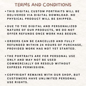 May include: Terms and conditions for digital custom portraits. This digital artwork is delivered via digital download. No physical product will be shipped. Orders can be cancelled and fully refunded within 24 hours of purchase, provided work has not yet started. The portraits are for personal use only and may not be used commercially or resold without express permission. Copyright remains with the shop, but customers have unlimited personal use rights.