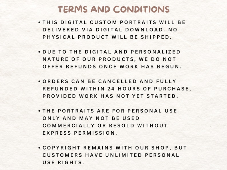 May include: Terms and conditions for digital custom portraits. This digital artwork is delivered via digital download. No physical product will be shipped. Orders can be cancelled and fully refunded within 24 hours of purchase, provided work has not yet started. The portraits are for personal use only and may not be used commercially or resold without express permission. Copyright remains with the shop, but customers have unlimited personal use rights.