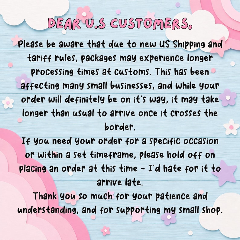 May include: A light blue background with white and pink clouds and stars featuring black text that reads: DEAR U.S CUSTOMERS, Please be aware that due to new US Shipping and tariff rules, packages may experience longer processing times at customs.