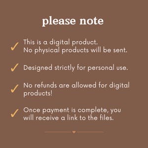 May include: A brown background with white text that reads "please note".  There are five checkmarks with text below each checkmark. The text reads: "This is a digital product. No physical products will be sent. Designed strictly for personal use. No refunds are allowed for digital products! Once payment is complete, you will receive a link to the files."