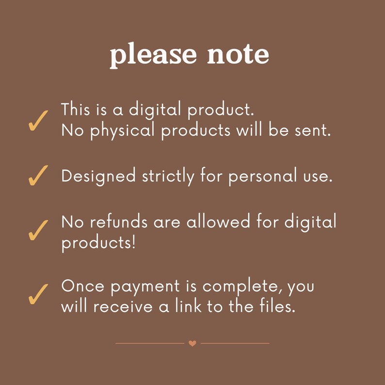 May include: A brown background with white text that reads "please note".  There are five checkmarks with text below each checkmark. The text reads: "This is a digital product. No physical products will be sent. Designed strictly for personal use. No refunds are allowed for digital products! Once payment is complete, you will receive a link to the files."
