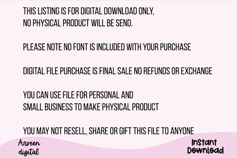 May include: Text on a pink background with the following information: This listing is for digital download only, no physical product will be send. Please note no font is included with your purchase. Digital file purchase is final sale no refunds or exchange. You can use file for personal and small business to make physical product. You may not resell, share or gift this file to anyone. Arveen digital Instant Download.
