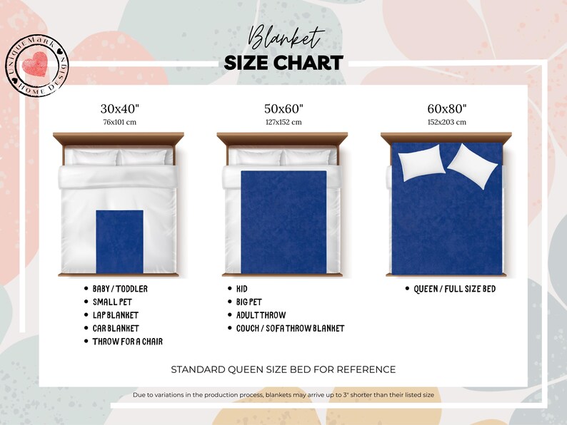 Size Charts:
37x52 inch for: Baby, Small pet, Lap blanket, Car blanket, Throw for a chair
50x60 inch for: Kid, Big pet, Adult Throw, Couch/Sofa throw blanket
60x80 inch for: Queen/full size bed