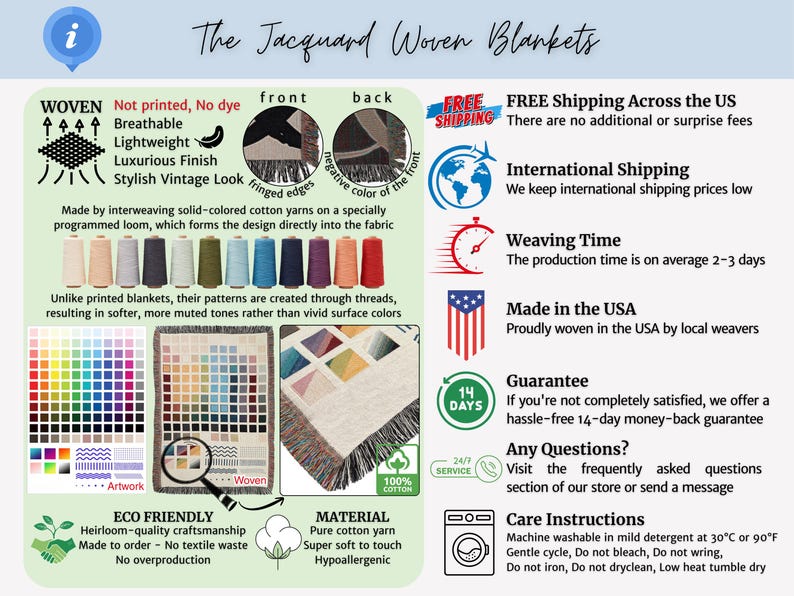 The Jacquard Woven Blankets info
Not printed, No dye, Breathable, Lightweight, Luxurious Finish, Vintage Look
Made by interweaving solid-colored cotton yarns on a specially programmed loom, which forms the design directly into the fabric
ECO FRIENDLY: Heirloom-quality craftsmanship Made to order — No textile waste 
MATERIAL Pure cotton yarn, Super soft to touch, Hypoallergenic
FREE Shipping to US, Made in the USA
Care Instructions: Machine washable in mild detergent at 30°C or 90°F