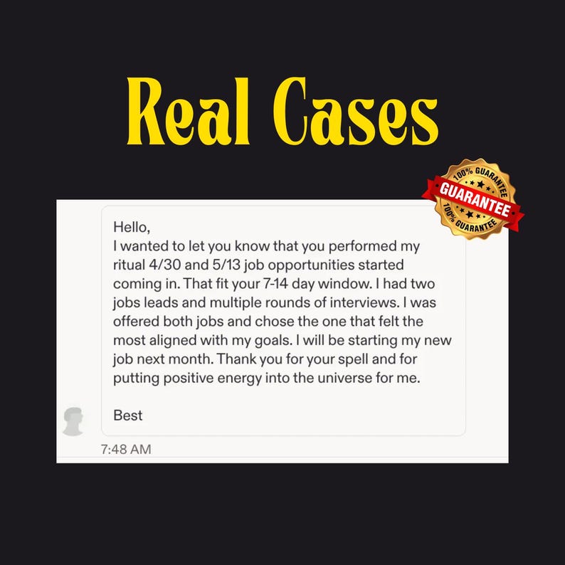 Puede incluir: Una captura de pantalla digital de un testimonio de cliente titulado Real Cases, que presenta un mensaje sobre oportunidades laborales tras un ritual. El texto dice: Hello, I wanted to let you know that you performed my ritual 4/30 and 5/13 job opportunities started coming in. Se incluye un sello dorado de 100% guarantee.