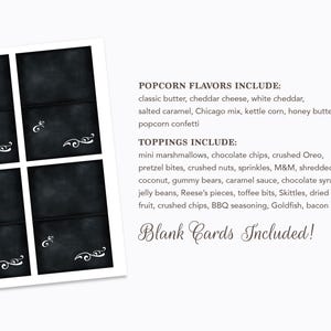 May include: Four blank chalkboard cards with white decorative flourishes. The cards are surrounded by a white border. The text below the cards reads "POPCORN FLAVORS INCLUDE: classic butter, cheddar cheese, white cheddar, salted caramel, Chicago mix, kettle corn, honey butter, popcorn confetti TOPPINGS INCLUDE: mini marshmallows, chocolate chips, crushed Oreo, pretzel bites, crushed nuts, sprinkles, M&M, shredded coconut, gummy bears, caramel sauce, chocolate syrup, jelly beans, Reese's pieces, toffee bits, Skittles, dried fruit, crushed chips, BBQ seasoning, Goldfish, bacon bits Blank Cards Included!"