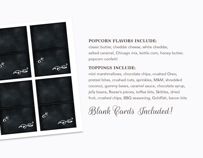 May include: Four blank chalkboard cards with white decorative flourishes. The cards are surrounded by a white border. The text below the cards reads "POPCORN FLAVORS INCLUDE: classic butter, cheddar cheese, white cheddar, salted caramel, Chicago mix, kettle corn, honey butter, popcorn confetti TOPPINGS INCLUDE: mini marshmallows, chocolate chips, crushed Oreo, pretzel bites, crushed nuts, sprinkles, M&M, shredded coconut, gummy bears, caramel sauce, chocolate syrup, jelly beans, Reese's pieces, toffee bits, Skittles, dried fruit, crushed chips, BBQ seasoning, Goldfish, bacon bits Blank Cards Included!"
