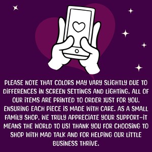 May include: A white cartoon hand holding a smartphone with a heart icon on the screen. The background is a purple gradient with white stars. The text reads: "PLEASE NOTE THAT COLORS MAY VARY SLIGHTLY DUE TO DIFFERENCES IN SCREEN SETTINGS AND LIGHTING. ALL OF OUR ITEMS ARE PRINTED TO ORDER JUST FOR YOU, ENSURING EACH PIECE IS MADE WITH CARE. AS A SMALL FAMILY SHOP, WE TRULY APPRECIATE YOUR SUPPORT-IT MEANS THE WORLD TO US! THANK YOU FOR CHOOSING TO SHOP WITH MAD TALK AND FOR HELPING OUR LITTLE BUSINESS THRIVE."