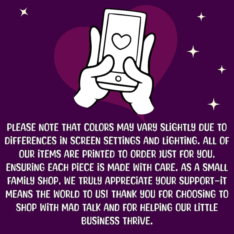 May include: A white cartoon hand holding a smartphone with a heart icon on the screen. The background is a purple gradient with white stars. The text reads: "PLEASE NOTE THAT COLORS MAY VARY SLIGHTLY DUE TO DIFFERENCES IN SCREEN SETTINGS AND LIGHTING. ALL OF OUR ITEMS ARE PRINTED TO ORDER JUST FOR YOU, ENSURING EACH PIECE IS MADE WITH CARE. AS A SMALL FAMILY SHOP, WE TRULY APPRECIATE YOUR SUPPORT-IT MEANS THE WORLD TO US! THANK YOU FOR CHOOSING TO SHOP WITH MAD TALK AND FOR HELPING OUR LITTLE BUSINESS THRIVE."