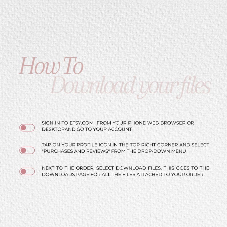 May include: A white background with pink text that reads "How To Download Your Files". Three steps are listed with a circle and a checkmark next to each step. The steps are: 1. Sign in to Etsy.com from your phone web browser or desktop and go to your account. 2. Tap on your profile icon in the top right corner and select "Purchases and Reviews" from the drop-down menu. 3. Next to the order, select Download Files. This goes to the Downloads page for all the files attached to your order.