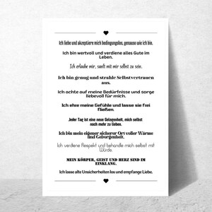 May include: Black and white printable affirmation poster with text that reads: "I love and accept myself unconditionally, just as I am. I am valuable and deserve all the good in life. I allow myself to be gentle with myself. I am enough and radiate self-confidence. I pay attention to my needs and care for myself. I honor my feelings and let them flow freely. Every day is a new opportunity to love myself even more. I am my own safe place, full of warmth and security. I deserve respect and treat myself with dignity. My body, mind, and heart are in harmony. I let go of old insecurities and embrace love."