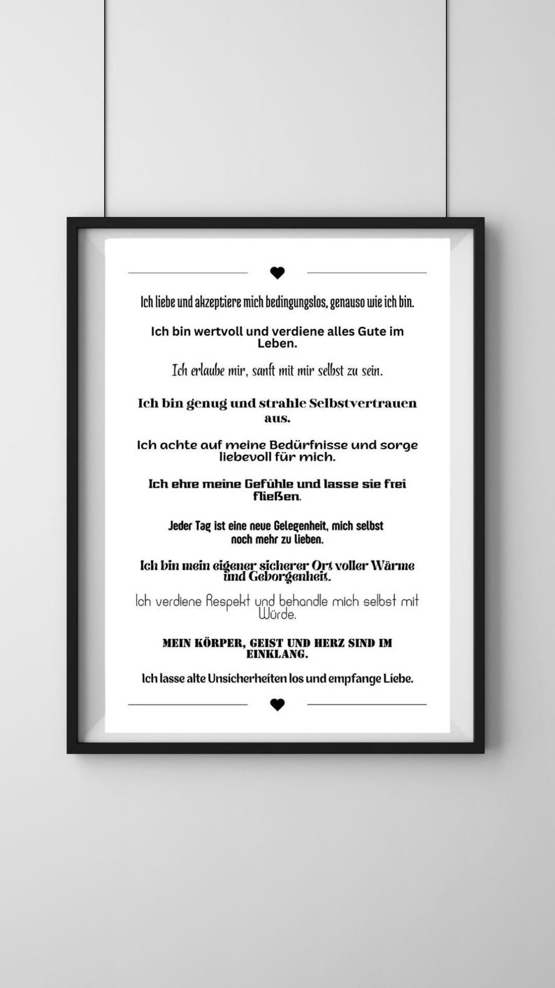May include: Black and white printable wall art with a motivational quote in German. The quote reads: "Ich liebe und akzeptiere mich bedingungslos, genauso wie ich bin. Ich bin wertvoll und verdiene alles Gute im Leben. Ich erlaube mir, sanft mit mir selbst zu sein. Ich bin genug und strahle Selbstvertrauen aus. Ich achte auf meine Bed&uuml;rfnisse und sorge liebevoll f&uuml;r mich. Ich ehre meine Gef&uuml;hle und lasse sie frei flie&szlig;en. Jeder Tag ist eine neue Gelegenheit, mich selbst noch mehr zu lieben. Ich bin mein eigener sicherer Ort voller W&auml;rme und Geborgenheit. Ich verdiene Respekt und behandle mich selbst mit W&uuml;rde. MEIN K&Ouml;RPER, GEIST UND HERZ SIND IM EINKLANG. Ich lasse alte Unsicherheiten los und empfange Liebe."