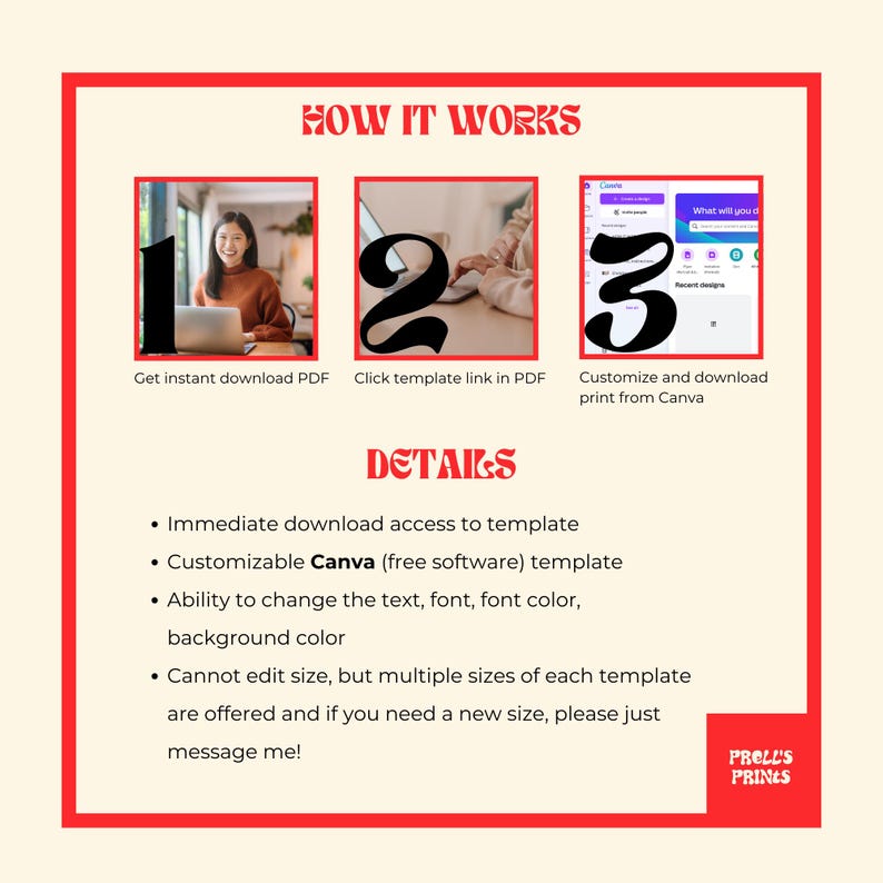 May include: A red and white graphic with the text "HOW IT WORKS" and three numbered steps. Step 1 shows a person on a laptop downloading a PDF. Step 2 shows a person on a laptop clicking a link in a PDF. Step 3 shows a person on a laptop customizing a design in Canva. The graphic also includes the text "DETAILS" and a list of details about the product. The details include: Immediate download access to template, Customizable Canva (free software) template, Ability to change the text, font, font color, background color, Cannot edit size, but multiple sizes of each template are offered and if you need a new size, please just message me! The graphic also includes the text "PRELL'S PRINES".