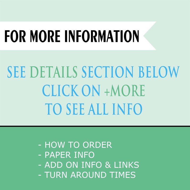 May include: Green background with white text that reads "FOR MORE INFORMATION SEE DETAILS SECTION BELOW CLICK ON +MORE TO SEE ALL INFO" and a list of bullet points: "HOW TO ORDER", "PAPER INFO", "ADD ON INFO & LINKS", "TURN AROUND TIMES".