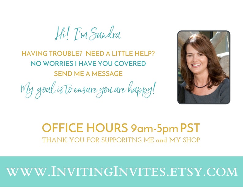 May include: A teal and gold graphic with the text "Hi! I'm Sandra" and "My goal is to ensure you are happy!"  The graphic also includes the text "OFFICE HOURS 9am-5pm PST" and "THANK YOU FOR SUPPORTING ME and MY SHOP". A photo of a woman with brown hair is in the upper right corner of the graphic. The text "WWW.INVITINGINVITES.ETSY.COM" is at the bottom of the graphic.