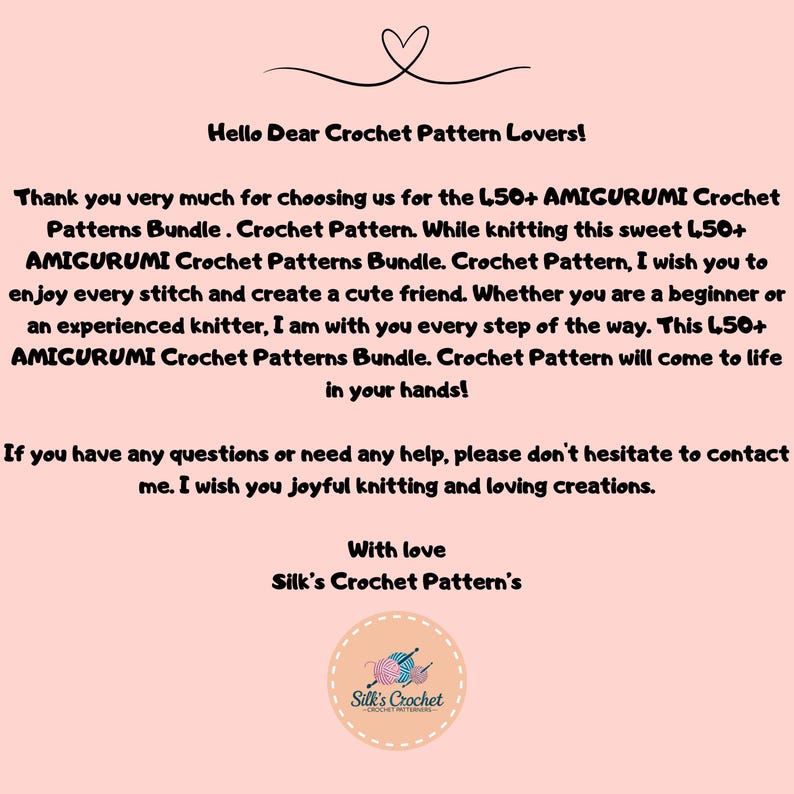 K&ouml;nnte beinhalten: Ein rosa Hintergrund mit einer wei&szlig;en Textnachricht, die "Hello Dear Crochet Pattern Lovers!" und "Thank you very much for choosing us for the 150+ AMIGURUMI Crochet Patterns Bundle. Crochet Pattern. While knitting this sweet 150+ AMIGURUMI Crochet Patterns Bundle. Crochet Pattern, I wish you to enjoy every stitch and create a cute friend. Whether you are a beginner or an experienced knitter, I am with you every step of the way. This 150+ AMIGURUMI Crochet Patterns Bundle. Crochet Pattern will come to life in your hands! If you have any questions or need any help, please don't hesitate to contact me. I wish you joyful knitting and loving creations. With love Silk's Crochet Pattern's" lautet. Ein Logo f&uuml;r Silk's Crochet befindet sich am unteren Rand des Bildes.