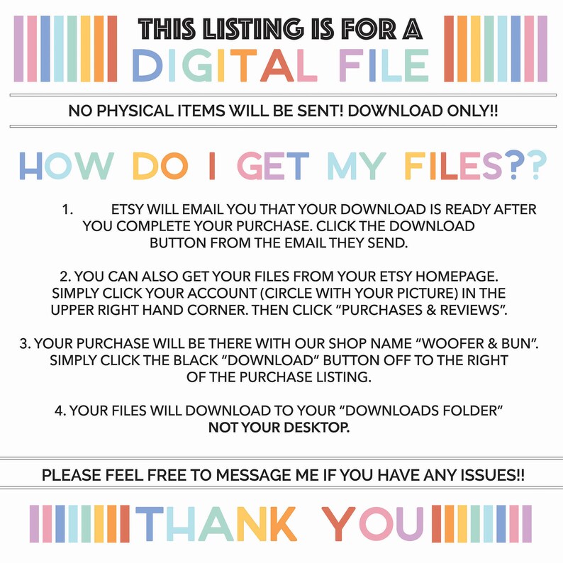 May include: A digital file download instructions graphic with a rainbow striped border. The text reads "This listing is for a digital file. No physical items will be sent! Download only!! How do I get my files?? 1. Etsy will email you that your download is ready after you complete your purchase. Click the download button from the email they send. 2. You can also get your files from your Etsy homepage. Simply click your account (circle with your picture) in the upper right hand corner. Then click "Purchases & Reviews". 3. Your purchase will be there with our shop name "Woofer & Bun". Simply click the black "Download" button off to the right of the purchase listing. 4. Your files will download to your "Downloads folder" not your desktop. Please feel free to message me if you have any issues!! Thank you!"