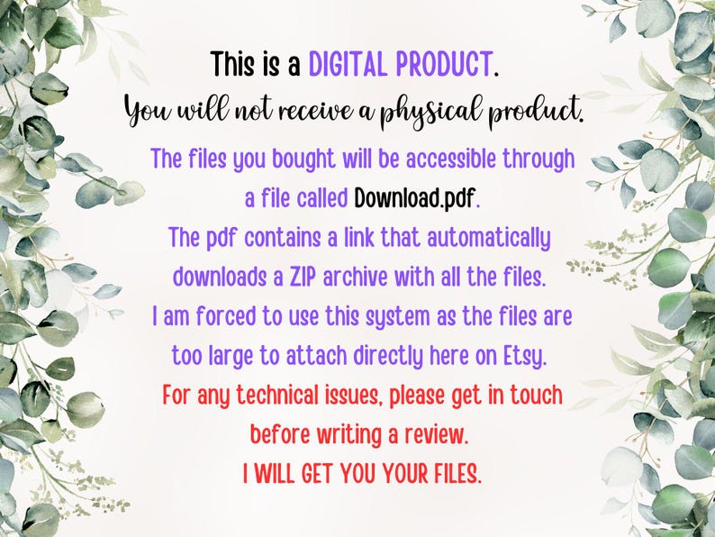 May include: Text on a white background with a leafy green design on the sides. The text reads: "This is a DIGITAL PRODUCT. You will not receive a physical product. The files you bought will be accessible through a file called Download.pdf. The pdf contains a link that automatically downloads a ZIP archive with all the files. I am forced to use this system as the files are too large to attach directly here on Etsy. For any technical issues, please get in touch before writing a review. I WILL GET YOU YOUR FILES."