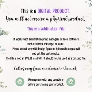 May include: Text on a white background with green foliage on the sides. The text reads: "This is a DIGITAL PRODUCT. You will not receive a physical product. This is a sublimation file. It works with sublimation print managers or free software such as Canva, Inkscape, or Paint. Please do not use with Design Space or Silhouette as you will not get the best results. The file is not an SVG, It is a PNG. It should not be used as a cutting file. Colors vary from one device to the next. Message me with any questions before purchasing your product."