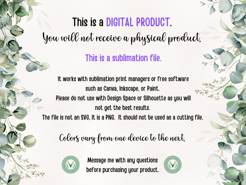 May include: Text on a white background with green foliage on the sides. The text reads: "This is a DIGITAL PRODUCT. You will not receive a physical product. This is a sublimation file. It works with sublimation print managers or free software such as Canva, Inkscape, or Paint. Please do not use with Design Space or Silhouette as you will not get the best results. The file is not an SVG, It is a PNG. It should not be used as a cutting file. Colors vary from one device to the next. Message me with any questions before purchasing your product."