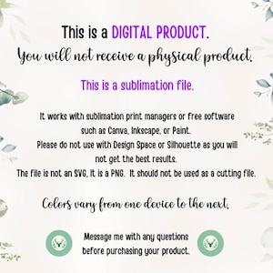 May include: Text on a white background with green foliage on the sides. The text reads: "This is a DIGITAL PRODUCT. You will not receive a physical product. This is a sublimation file. It works with sublimation print managers or free software such as Canva, Inkscape, or Paint. Please do not use with Design Space or Silhouette as you will not get the best results. The file is not an SVG, It is a PNG. It should not be used as a cutting file. Colors vary from one device to the next. Message me with any questions before purchasing your product."