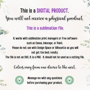 May include: Text on a white background with green foliage on the sides. The text reads: "This is a DIGITAL PRODUCT. You will not receive a physical product. This is a sublimation file. It works with sublimation print managers or free software such as Canva, Inkscape, or Paint. Please do not use with Design Space or Silhouette as you will not get the best results. The file is not an SVG, It is a PNG. It should not be used as a cutting file. Colours vary from one device to the next. Message me with any questions before purchasing your product."