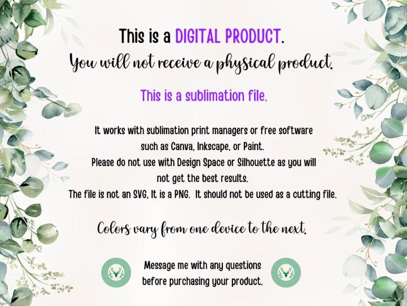 May include: Text on a white background with green foliage on the sides. The text reads: "This is a DIGITAL PRODUCT. You will not receive a physical product. This is a sublimation file. It works with sublimation print managers or free software such as Canva, Inkscape, or Paint. Please do not use with Design Space or Silhouette as you will not get the best results. The file is not an SVG, It is a PNG. It should not be used as a cutting file. Colours vary from one device to the next. Message me with any questions before purchasing your product."