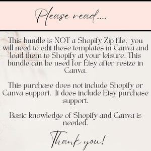 May include: Text on a white background with a pink header that reads "Please read..."  This bundle is NOT a Shopify Zip file, you will need to edit these templates in Canva and load them to Shopify at your leisure. This bundle can be used for Etsy after resize in Canva. This purchase does not include Shopify or Canva support. It does include Etsy purchase support. Basic knowledge of Shopify and Canva is needed. Thank you!