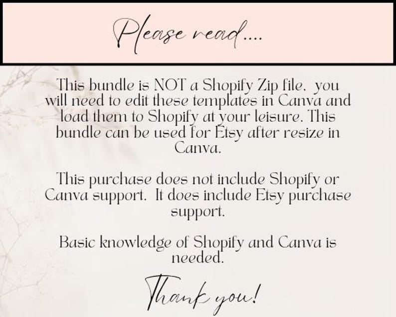 May include: Text on a white background with a pink header that reads "Please read..."  This bundle is NOT a Shopify Zip file, you will need to edit these templates in Canva and load them to Shopify at your leisure. This bundle can be used for Etsy after resize in Canva. This purchase does not include Shopify or Canva support. It does include Etsy purchase support. Basic knowledge of Shopify and Canva is needed. Thank you!