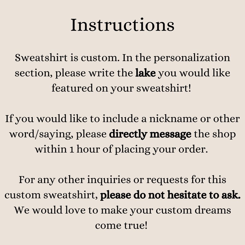 May include: Instructions for customizing a sweatshirt.  The text says to write the lake you would like featured on your sweatshirt.  It also says to directly message the shop within 1 hour of placing your order if you would like to include a nickname or other word/saying.  It also says to please do not hesitate to ask if you have any other inquiries or requests for this custom sweatshirt.  The text ends by saying we would love to make your custom dreams come true.