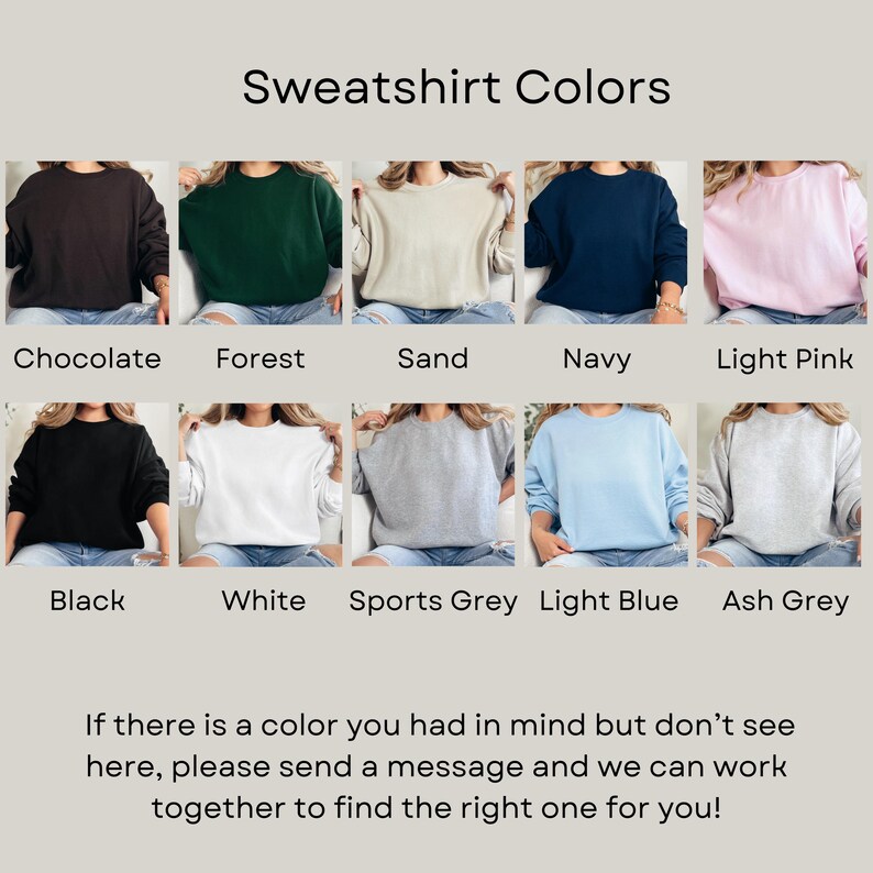 May include: A selection of ten different colored sweatshirts, including chocolate, forest, sand, navy, light pink, black, white, sports grey, light blue, and ash grey. The text "Sweatshirt Colors" is at the top of the image. The text "If there is a color you had in mind but don't see here, please send a message and we can work together to find the right one for you!" is at the bottom of the image.