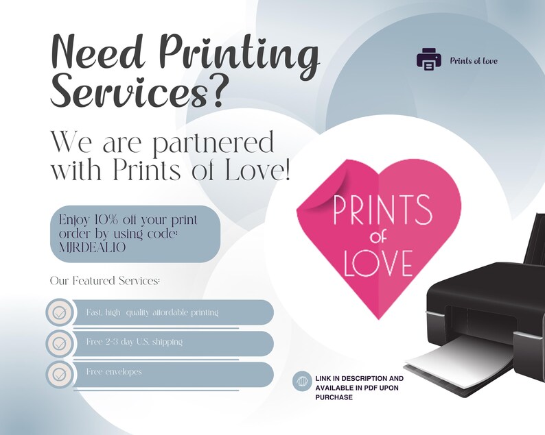 May include: A graphic with a pink heart that says "Prints of Love" and a black and white printer. The text says "Need Printing Services? We are partnered with Prints of Love! Enjoy 10% off your print order by using code: MIRDEALIO Our Featured Services: Fast, high quality affordable printing Free 2-7 day US shipping Free envelopes Link in description and available in PDF upon purchase"