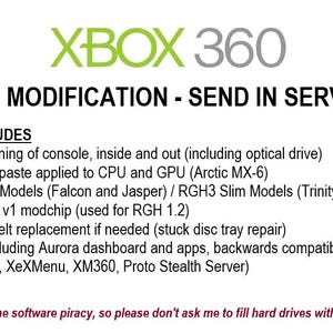 May include: A white and gray text graphic on a black background. The text reads "XBOX 360 RGH MODIFICATION - SEND IN SERVICE". Below the text is a list of services included, such as thorough cleaning, thermal paste application, and RGH 1.2 and RGH3 modifications. The text at the bottom reads "***I do not condone software piracy, so please don't ask me to fill hard drives with pirated games***".