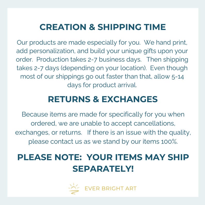 May include: Text on a white background with the heading "Creation & Shipping Time". The text explains that products are made to order and take 2-7 business days to produce. Shipping takes 2-7 days, but can take up to 5-14 days. The text also explains that returns and exchanges are not accepted because items are made to order. The text ends with "Please Note: Your items may ship separately!" and the logo "Ever Bright Art".