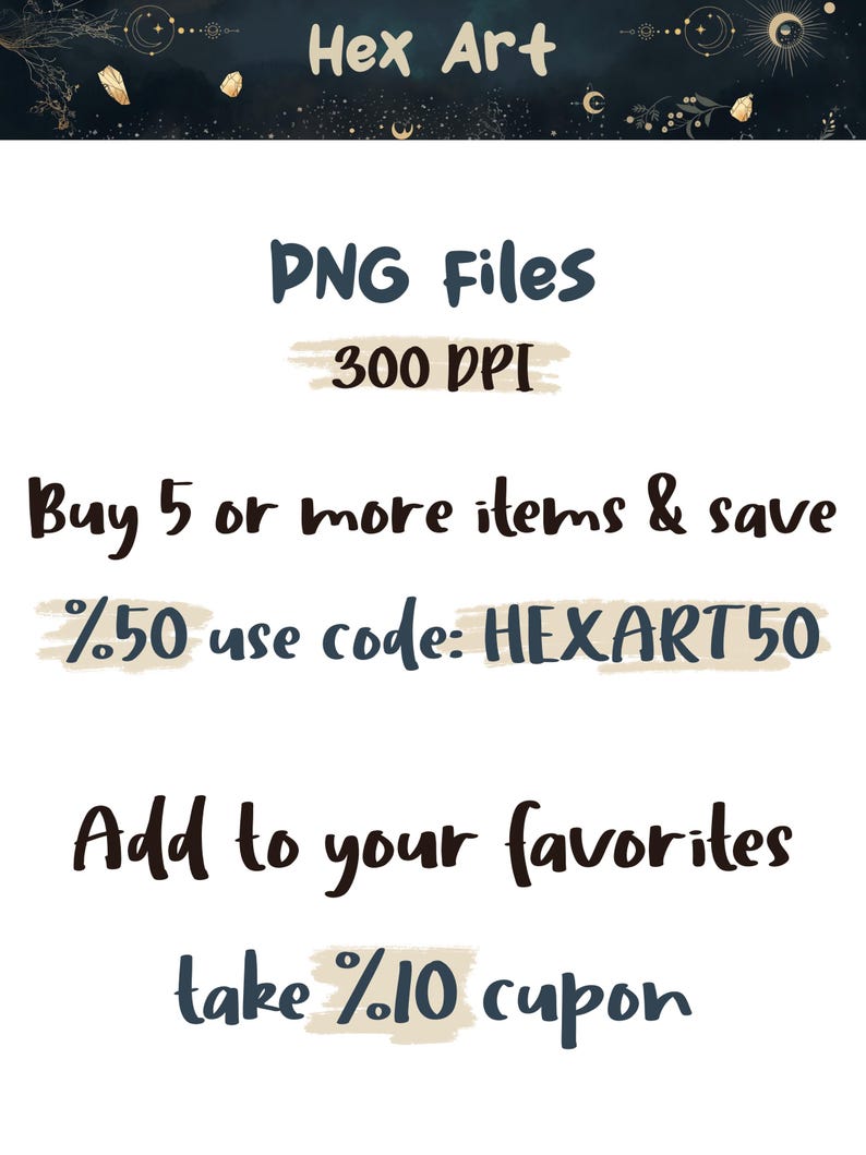 May include: A digital illustration of a celestial design with stars, moons, and crystals. The text "Hex Art" is at the top of the image. The text "PNG Files 300 DPI" is in the middle of the image. The text "Buy 5 or more items & save %50 use code: HEXART50" is below the text "PNG Files 300 DPI". The text "Add to your favorites take %10 cupon" is at the bottom of the image.