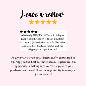 May include: A five-star review with text that reads "Absolutely PRECIOUS! The shirt is high-quality, and the design is beautifully done. I'm beyond pleased with this gift. The seller was incredibly kind and helpful, and the shipping was super fast too!"  The text below reads "As a woman-owned small business, I'm committed to offering you the best customer service experience. My top priority is making sure you're happy with your purchase, and I would love the opportunity to earn your 5-star review!"