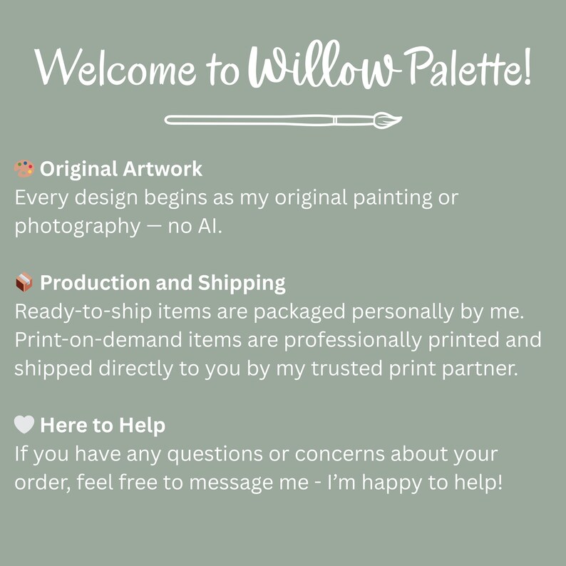 May include: A sage green graphic with the text "Welcome to Willow Palette!" and information about the artwork, production, and customer service. The text states that the designs are original paintings or photography.