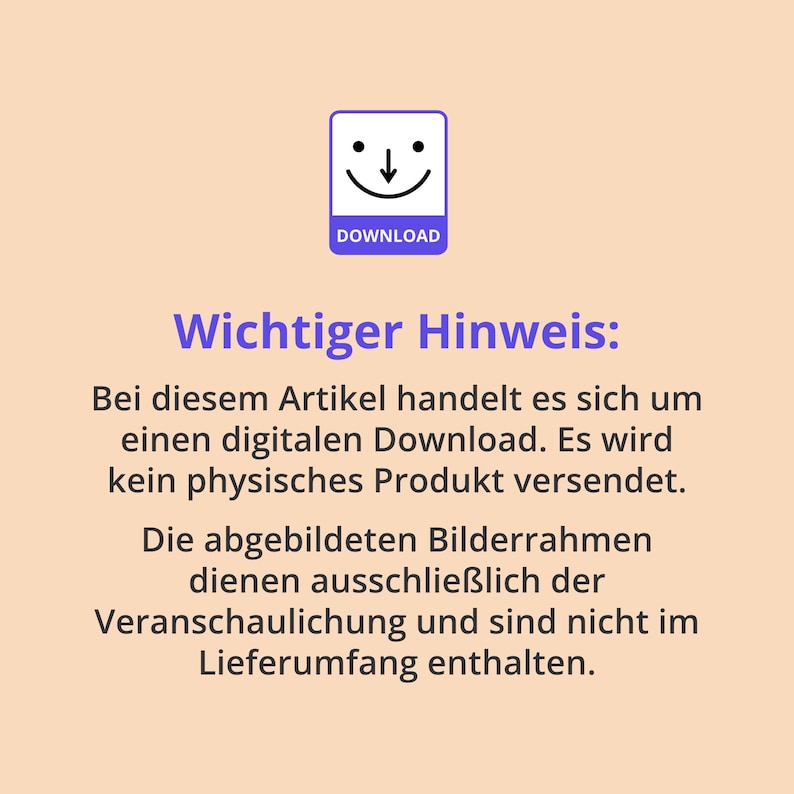 May include: A digital download notice on a light peach background featuring a purple icon of a square with a downward arrow and a smiling face above the word DOWNLOAD. The text reads Wichtiger Hinweis: Bei diesem Artikel handelt es sich um einen digitalen Download. Es wird kein physisches Produkt versendet. Die abgebildeten Bilderrahmen dienen ausschlie&szlig;lich der Veranschaulichung und sind nicht im Lieferumfang enthalten.