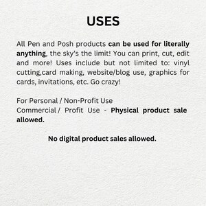 May include: Text on a white background that reads "USES" followed by a description of the uses for Pen and Posh products. The text states that the products can be used for literally anything, including printing, cutting, editing, vinyl cutting, card making, website/blog use, graphics for cards, invitations, etc. The text also states that the products can be used for personal/non-profit use and commercial/profit use, but that physical product sales are allowed, and digital product sales are not allowed.