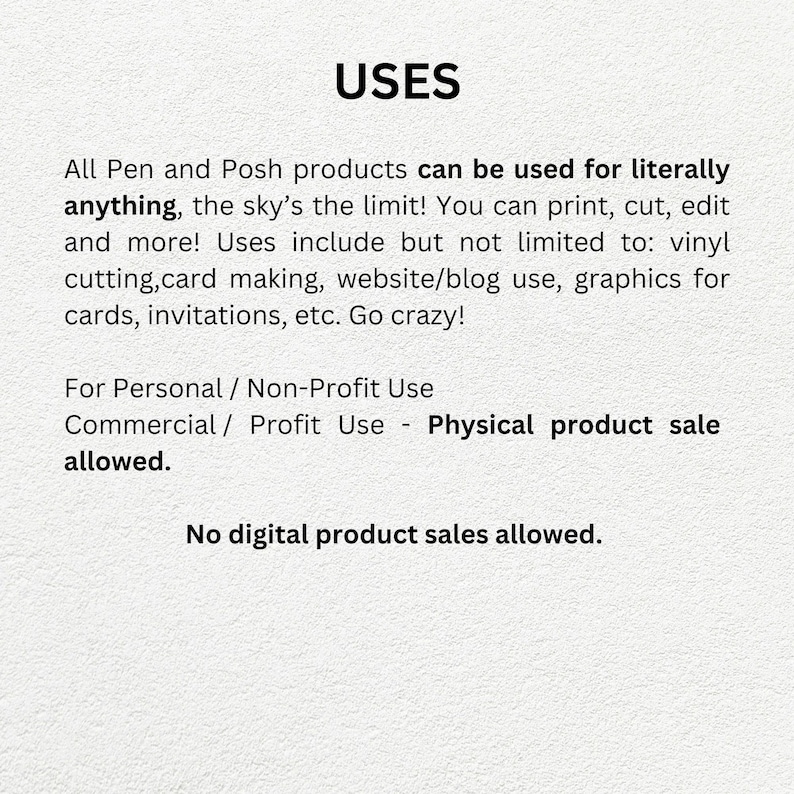 May include: Text on a white background that reads "USES" followed by a description of the uses for Pen and Posh products. The text states that the products can be used for literally anything, including printing, cutting, editing, vinyl cutting, card making, website/blog use, graphics for cards, invitations, etc. The text also states that the products can be used for personal/non-profit use and commercial/profit use, but that physical product sales are allowed, and digital product sales are not allowed.