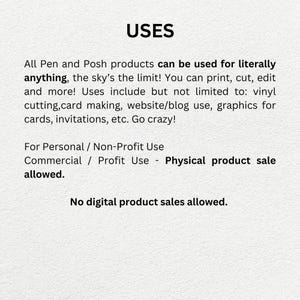 May include: Text on a white background that reads "USES". All Pen and Posh products can be used for literally anything, the sky's the limit! You can print, cut, edit and more! Uses include but not limited to: vinyl cutting, card making, website/blog use, graphics for cards, invitations, etc. Go crazy! For Personal / Non-Profit Use Commercial / Profit Use - Physical product sale allowed. No digital product sales allowed.