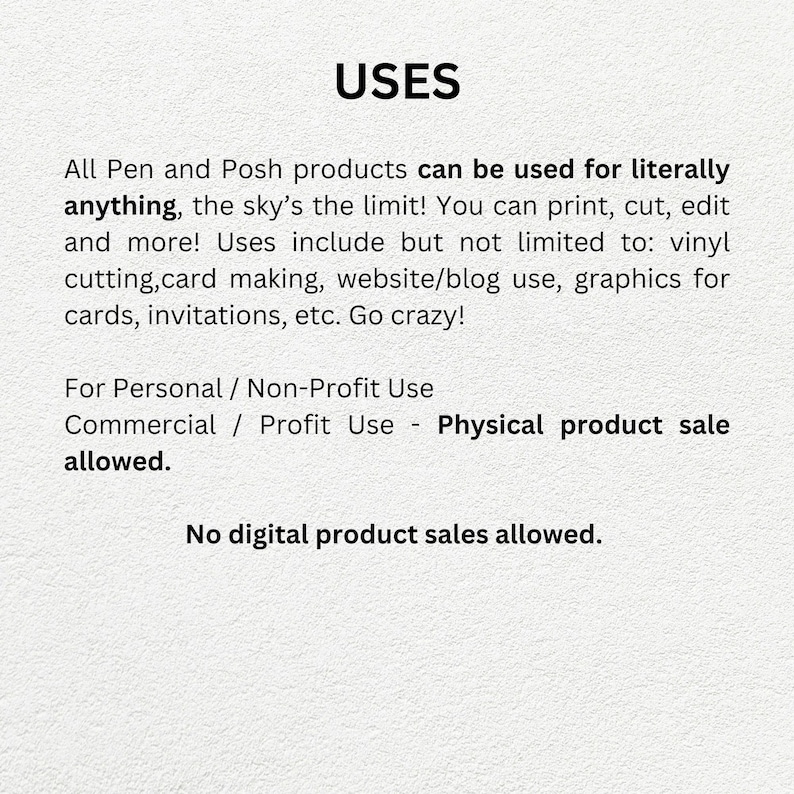 May include: Text on a white background that reads "USES". All Pen and Posh products can be used for literally anything, the sky's the limit! You can print, cut, edit and more! Uses include but not limited to: vinyl cutting, card making, website/blog use, graphics for cards, invitations, etc. Go crazy! For Personal / Non-Profit Use Commercial / Profit Use - Physical product sale allowed. No digital product sales allowed.
