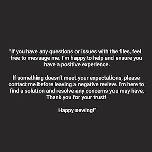 May include: Text on a black background with a message about customer service and support. The text reads, "If you have any questions or issues with the files, feel free to message me. I'm happy to help and ensure you have a positive experience. If something doesn't meet your expectations, please contact me before leaving a negative review. I'm here to find a solution and resolve any concerns you may have. Thank you for your trust! Happy sewing!"