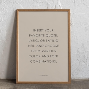 May include: A framed print with a beige background and black text that reads "INSERT YOUR FAVORITE QUOTE, LYRIC, OR SAYING HER, AND CHOOSE FROM VARIOUS COLOR AND FONT COMBINATIONS." The text is centered on the page and is in a simple, sans-serif font. The bottom of the print includes the text "OPTIONAL AUTHOR" in a smaller font size.