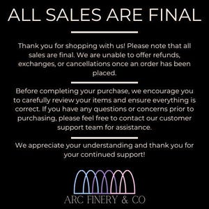 May include: Black and white text on a black background that reads "ALL SALES ARE FINAL".  The text explains that all sales are final and that refunds, exchanges, or cancellations are not possible.  The text also encourages customers to review their orders carefully before completing their purchase.  The text ends with a thank you to customers for their continued support.  The text is followed by a logo with the text "ARC FINERY & CO" in white text on a black background.