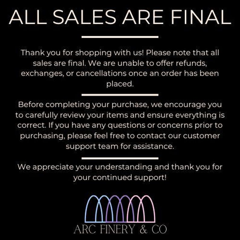 May include: Black and white text on a black background that reads "ALL SALES ARE FINAL".  The text explains that all sales are final and that refunds, exchanges, or cancellations are not possible.  The text also encourages customers to review their orders carefully before completing their purchase.  The text ends with a thank you to customers for their continued support.  The text is followed by a logo with the text "ARC FINERY & CO" in white text on a black background.