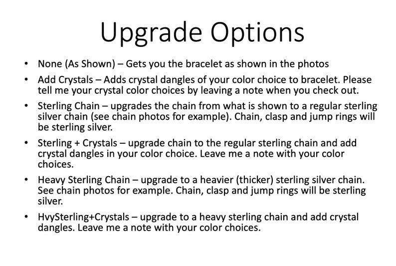 May include: Upgrade options for a bracelet. Choose from no upgrades, adding crystals, upgrading to a sterling silver chain, upgrading to a sterling silver chain with crystals, upgrading to a heavier sterling silver chain, or upgrading to a heavier sterling silver chain with crystals.