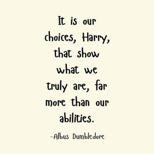 May include: A black and white inspirational quote by Albus Dumbledore from the Harry Potter series. The quote reads: "It is our choices, Harry, that show what we truly are, far more than our abilities."